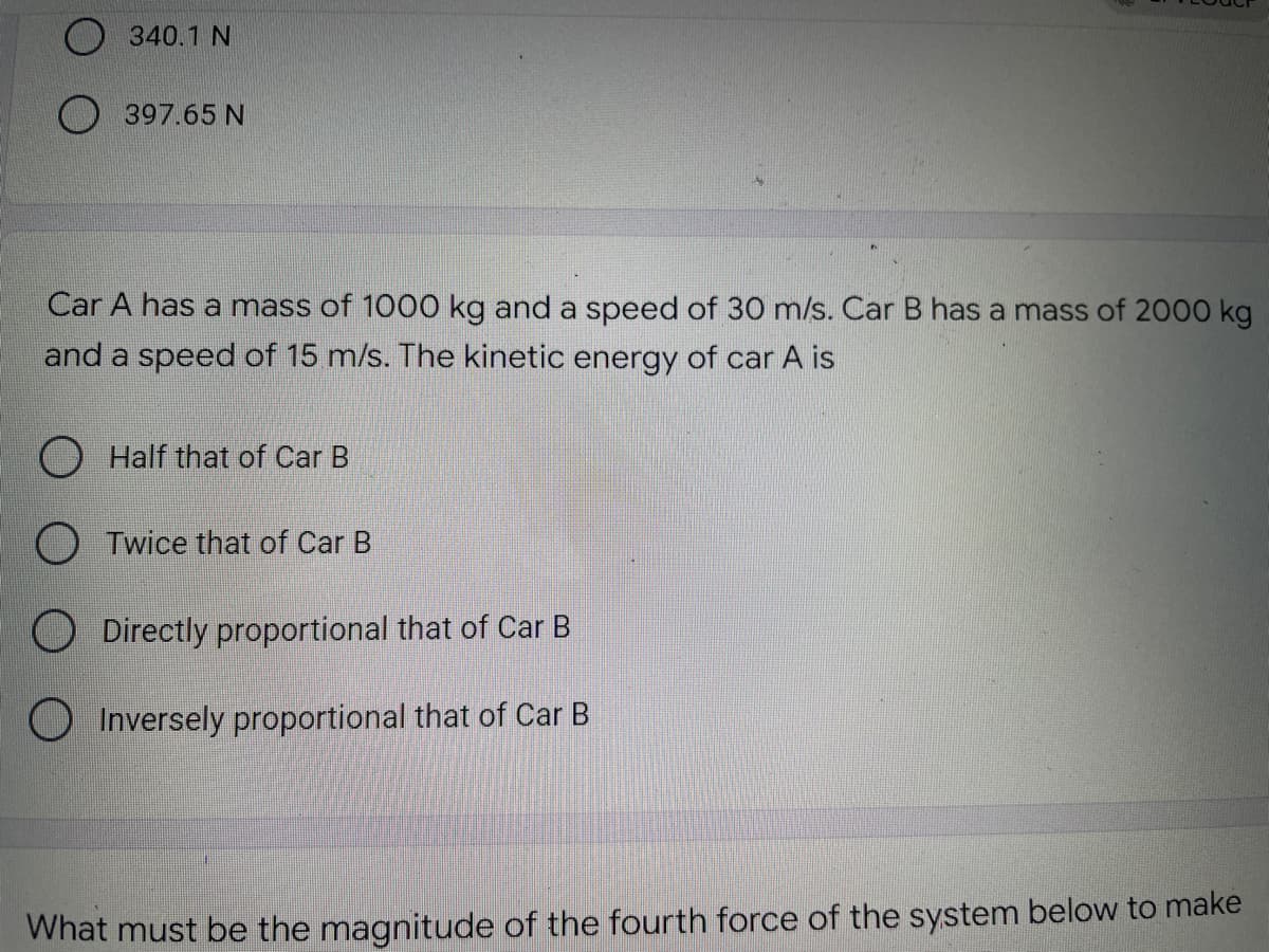 340.1 N
397.65 N
Car A has a mass of 1000 kg and a speed of 30 m/s. Car B has a mass of 2000 kg
and a speed of 15 m/s. The kinetic energy of car A is
Half that of Car B
OTwice that of Car B
Directly proportional that of Car B
Inversely proportional that of Car B
What must be the magnitude of the fourth force of the system below to make