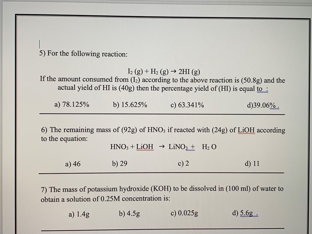 5) For the following reaction:
I2 (g) + H2 (g) –→ 2HI (g)
If the amount consumed from (I2) according to the above reaction is (50.8g) and the
actual yield of HI is (40g) then the percentage yield of (HI) is equal to :
a) 78.125%
b) 15.625%
c) 63.341%
d)39.06% .
6) The remaining mass of (92g) of HNO3 if reacted with (24g) of LiOH according
to the equation:
HNO; + LIOH → LINO3 + H2 O
a) 46
b) 29
c) 2
d) 11
7) The mass of potassium hydroxide (KOH) to be dissolved in (100 ml) of water to
obtain a solution of 0.25M concentration is:
a) 1.4g
b) 4.5g
c) 0.025g
d) 5.6g .
