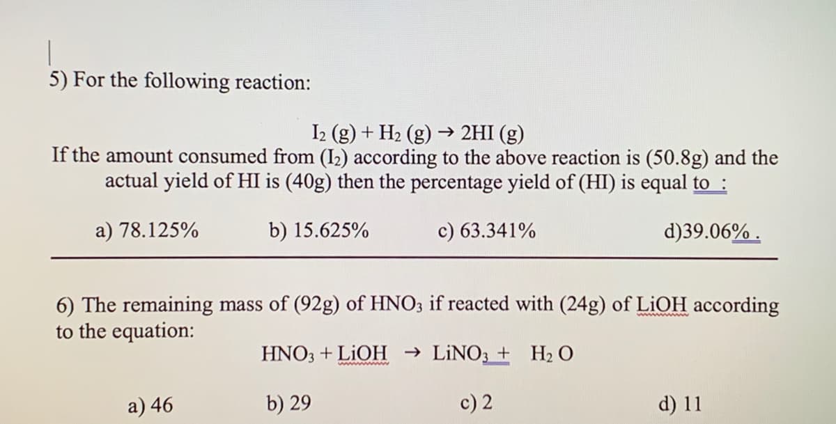 5) For the following reaction:
I2 (g) + H2 (g) → 2HI (g)
If the amount consumed from (I2) according to the above reaction is (50.8g) and the
actual yield of HI is (40g) then the percentage yield of (HI) is equal to :
a) 78.125%
b) 15.625%
c) 63.341%
d)39.06% .
6) The remaining mass of (92g) of HNO3 if reacted with (24g) of LIOH according
to the equation:
HNO3 + LIOH → LİNO3 + H2 O
wwww m
a) 46
b) 29
c) 2
d) 11
