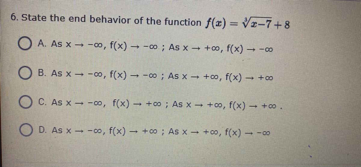 6. State the end behavior of the function f(r) = Vr-7+ 8
O A. As x → -∞, f(x) –→ -∞; As x → +∞, f(x)
B. As x → -o, f(x) → -0; As x → +∞, f(x) → + 00
O C. As x → -00, f(x) → +0 ; As x → +o, f(x)
→ +0 .
O D. As x → -00, f(x) → +00 ; As x -
+co, f(x) -
