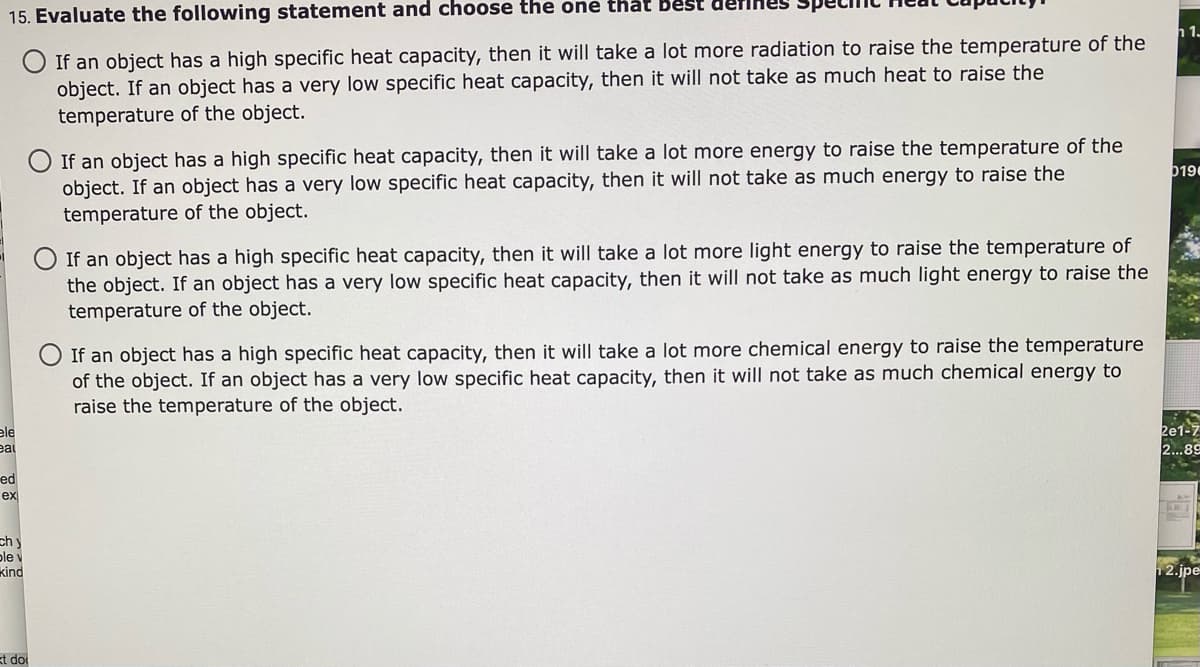 nes
15. Evaluate the following statement and choose the one that Best der
h 1-
O If an object has a high specific heat capacity, then it will take a lot more radiation to raise the temperature of the
object. If an object has a very low specific heat capacity, then it will not take as much heat to raise the
temperature of the object.
If an object has a high specific heat capacity, then it will take a lot more energy to raise the temperature of the
object. If an object has a very low specific heat capacity, then it will not take as much energy to raise the
temperature of the object.
b19
If an object has a high specific heat capacity, then it will take a lot more light energy to raise the temperature of
the object. If an object has a very low specific heat capacity, then it will not take as much light energy to raise the
temperature of the object.
If an object has a high specific heat capacity, then it will take a lot more chemical energy to raise the temperature
of the object. If an object has a very low specific heat capacity, then it will not take as much chemical energy to
raise the temperature of the object.
ele
eal
2e1-7
2..89
ed
ex
chy
ple v
kind
2.jpe
kt do
