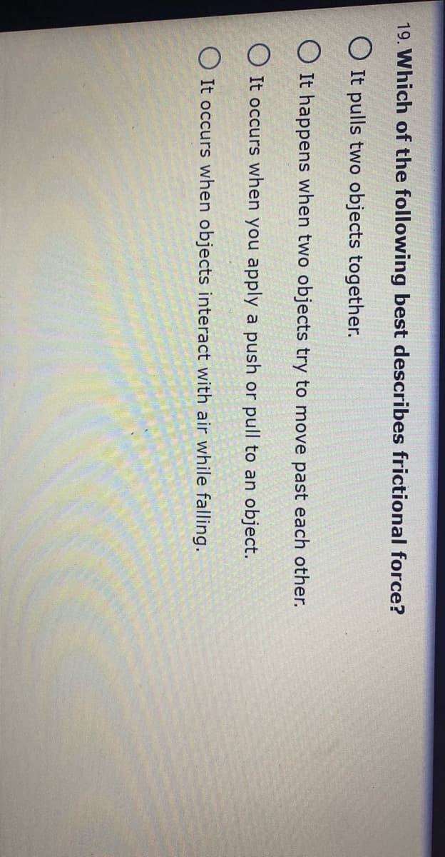 19. Which of the following best describes frictional force?
O It pulls two objects together.
O It happens when two objects try to move past each other.
O It occurs when you apply a push or pull to an object.
O It occurs when objects interact with air while falling.
