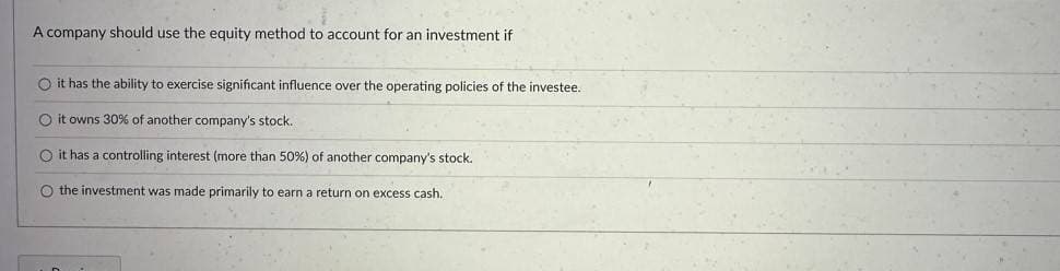 A company should use the equity method to account for an investment if
O it has the ability to exercise significant influence over the operating policies of the investee.
O it owns 30% of another company's stock..
O it has a controlling interest (more than 50%) of another company's stock.
O the investment was made primarily to earn a return on excess cash.