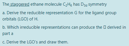 The staggered ethane molecule C,Hg has D3d symmetry
a. Derive the reducible representation G for the ligand group
orbitals (LGO) of H.
b. Which irreducible representations can produce the O derived in
part a
c. Derive the LGO's and draw them.
