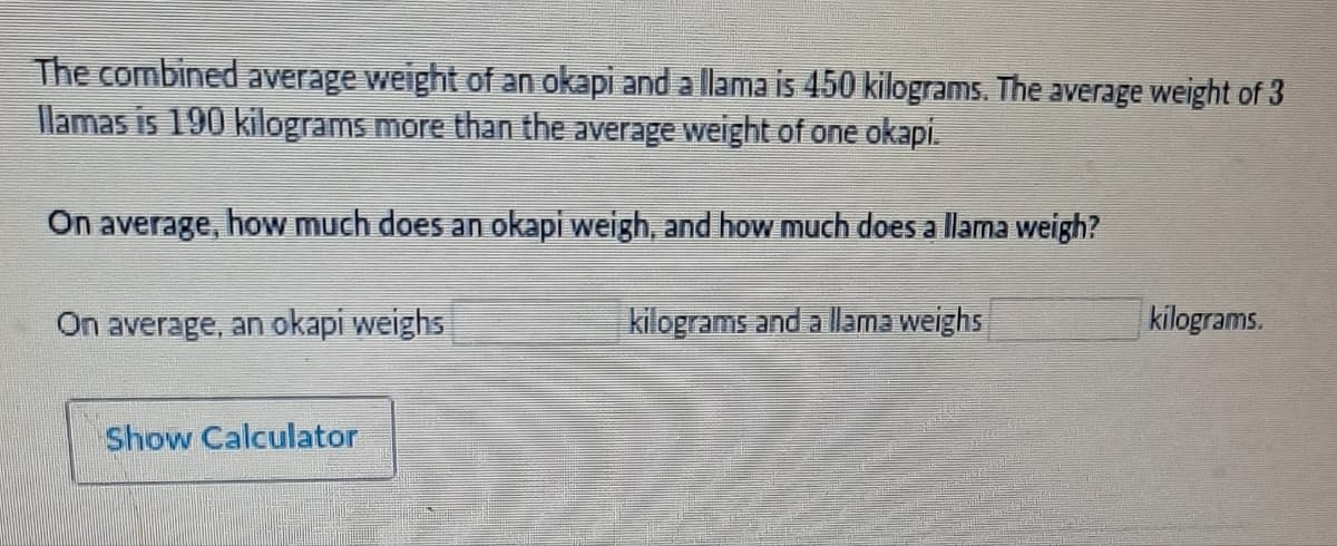 The combined average weight of an okapi and a llama is 450 kilograms. The average weight of 3
llamas is 190 kilograms more than the average weight of one okapi.
On average, how much does an okapi weigh, and how much does a llama weigh?
On average, an okapi weighs
kilograms and a llama weighs
Show Calculator
kilograms.