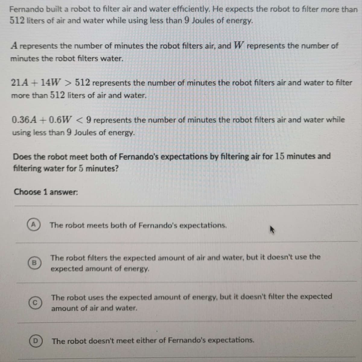 Fernando built a robot to filter air and water efficiently. He expects the robot to filter more than
512 liters of air and water while using less than 9 Joules of energy.
A represents the number of minutes the robot filters air, and W represents the number of
minutes the robot filters water.
21A +14W > 512 represents the number of minutes the robot filters air and water to filter
more than 512 liters of air and water.
0.36A +0.6W < 9 represents the number of minutes the robot filters air and water while
using less than 9 Joules of energy.
Does the robot meet both of Fernando's expectations by filtering air for 15 minutes and
filtering water for 5 minutes?
Choose 1 answer:
A
The robot meets both of Fernando's expectations.
The robot filters the expected amount of air and water, but it doesn't use the
expected amount of energy.
The robot uses the expected amount of energy, but it doesn't filter the expected
amount of air and water.
The robot doesn't meet either of Fernando's expectations.