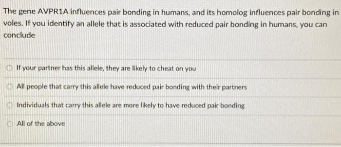 The gene AVPR1A influences pair bonding in humans, and its homolog influences pair bonding in
voles. If you identify an allele that is associated with reduced pair bonding in humans, you can
conclude
If your partner has this allele, they are likely to cheat on you
All people that carry this allele have reduced pair bonding with their partners
666
Individuals that carry this allele are more likely to have reduced pair bonding
All of the above