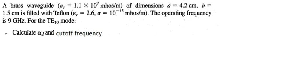 A brass waveguide (o. 1.1 X 10' mhos/m) of dimensions a = 4.2 cm, b=
1.5 cm is filled with Teflon (8, = 2.6, o = 10-15 mhos/m). The operating frequency
is 9 GHz. For the TE10 mode:
Calculate aa and cutoff frequency
