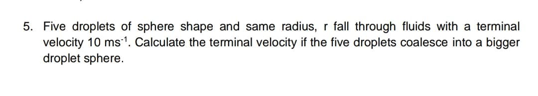 5. Five droplets of sphere shape and same radius, r fall through fluids with a terminal
velocity 10 ms1. Calculate the terminal velocity if the five droplets coalesce into a bigger
droplet sphere.
