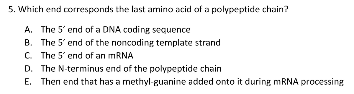 5. Which end corresponds the last amino acid of a polypeptide chain?
A. The 5' end of a DNA coding sequence
B.
The 5' end of the noncoding template strand
C. The 5' end of an mRNA
D. The N-terminus end of the polypeptide chain
E. Then end that has a methyl-guanine added onto it during mRNA processing