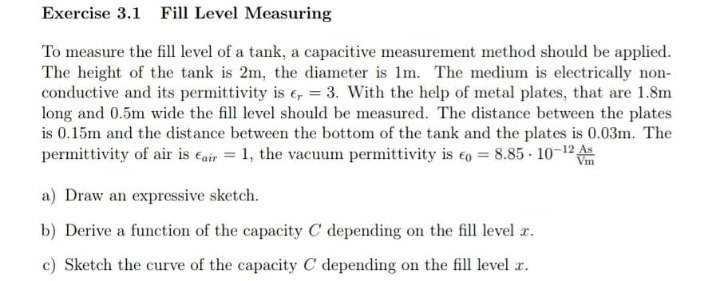 Exercise 3.1 Fill Level Measuring
To measure the fill level of a tank, a capacitive measurement method should be applied.
The height of the tank is 2m, the diameter is 1m. The medium is electrically non-
conductive and its permittivity is e, = 3. With the help of metal plates, that are 1.8m
long and 0.5m wide the fill level should be measured. The distance between the plates
is 0.15m and the distance between the bottom of the tank and the plates is 0.03m. The
permittivity of air is eair = 1, the vacuum permittivity is eo = 8.85 - 10-12
Vm
a) Draw an expressive sketch.
b) Derive a function of the capacity C depending on the fill level r.
c) Sketch the curve of the capacity C depending on the fill level r.
