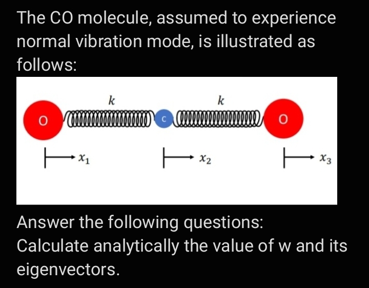 The CO molecule, assumed to experience
normal vibration mode, is illustrated as
follows:
k
k
C
X3
Answer the following questions:
Calculate analytically the value of w and its
eigenvectors.
