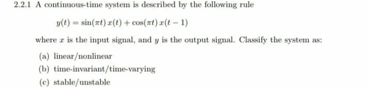 2.2.1 A continuous-time system is described by the following rule
y(t) = sin(rt) r(t) + cos(zt) x(t – 1)
where r is the input signal, and y is the output signal. Classify the system as:
(a) linear/nonlinear
(b) tỉme-invariant/time-varying
(c) stable/unstable

