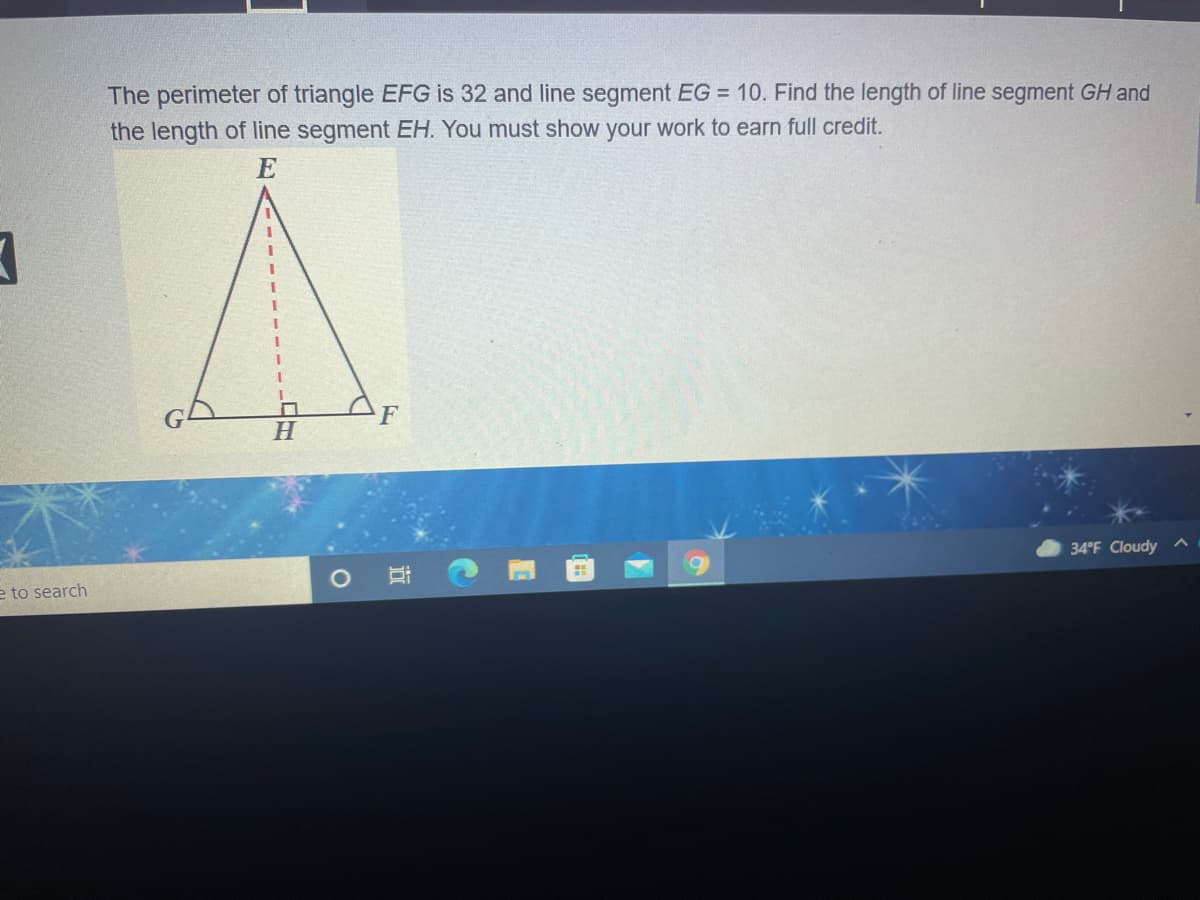 The perimeter of triangle EFG is 32 and line segment EG = 10. Find the length of line segment GH and
the length of line segment EH. You must show your work to earn full credit.
E
F
H.
34°F Cloudy
e to search
