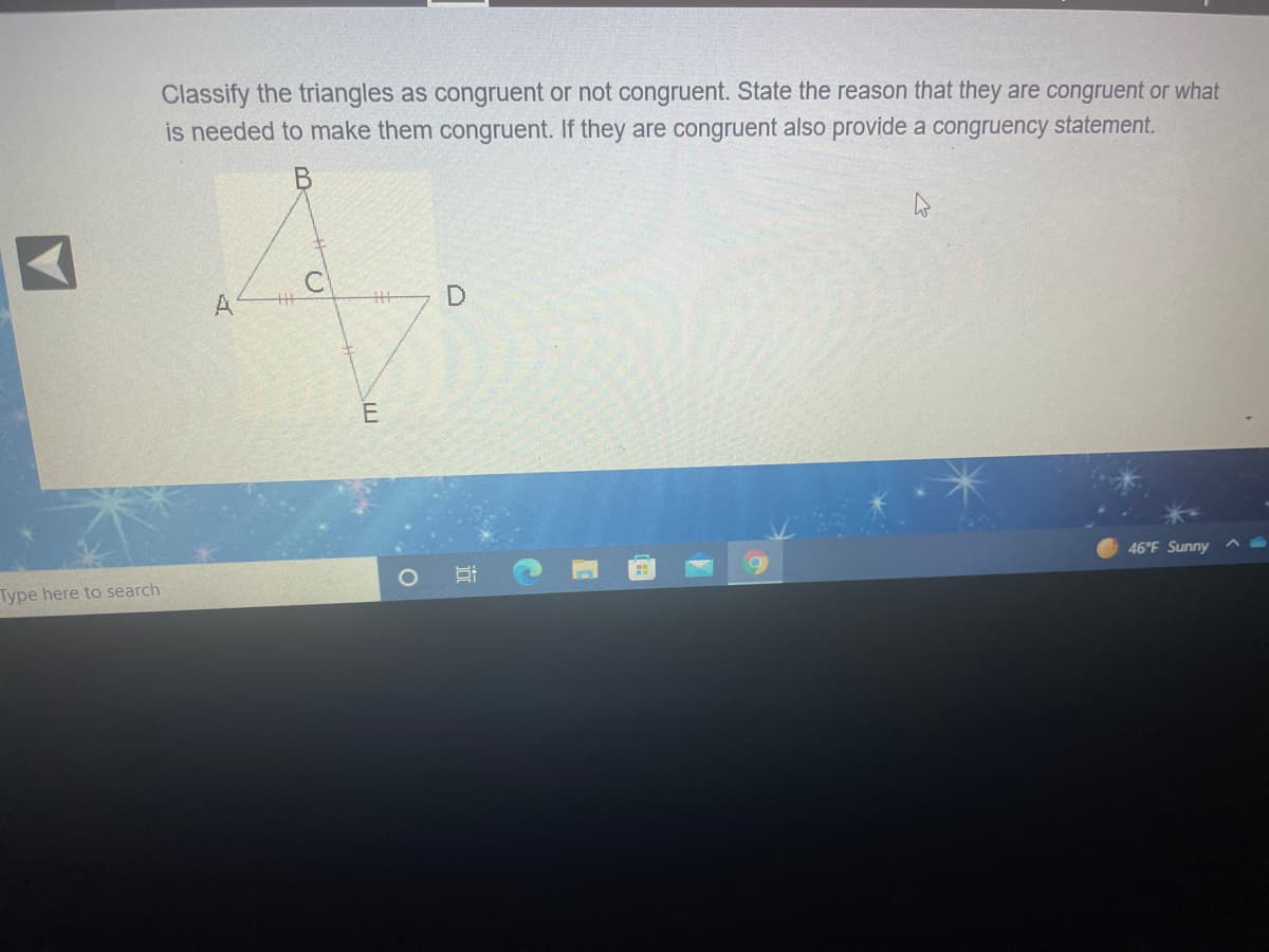 Classify the triangles as congruent or not congruent. State the reason that they are congruent or what
is needed to make them congruent. If they are congruent also provide a congruency statement.
A
E
46°F Sunny
Type here to search
