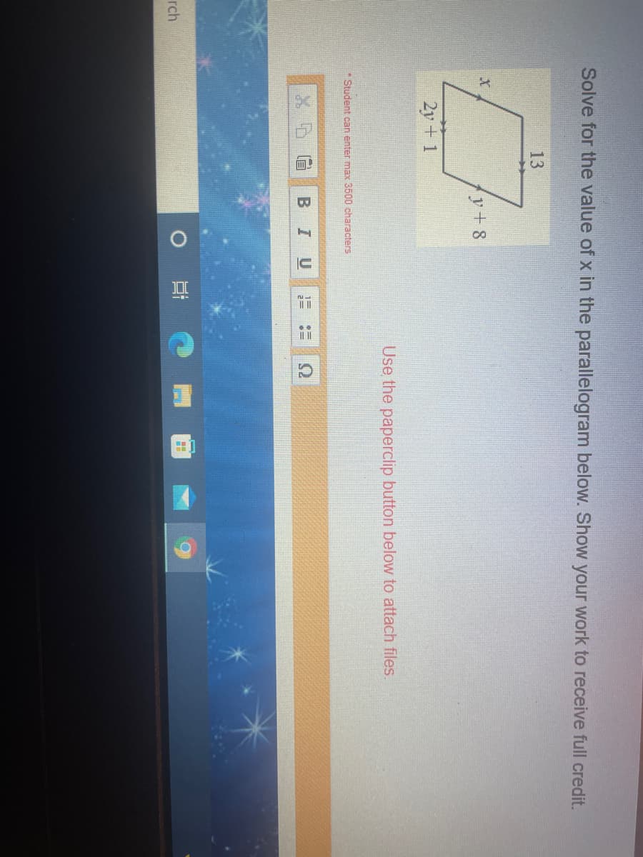 IC
Solve for the value of x in the parallelogram below. Show your work to receive full credit.
13
y+ 8
2y+ 1
Use the paperclip button below to attach files.
* Student can enter max 3500 characters
U
1=
rch
