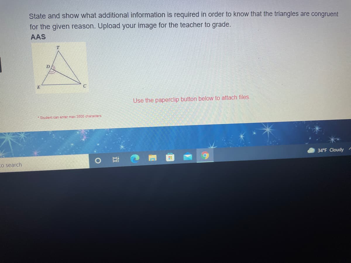 State and show what additional information is required in order to know that the triangles are congruent
for the given reason. Upload your image for the teacher to grade.
AAS
T.
E
Use the paperclip button below to attach files.
* Student can enter max 3500 characters
34°F Cloudy
Eo search
