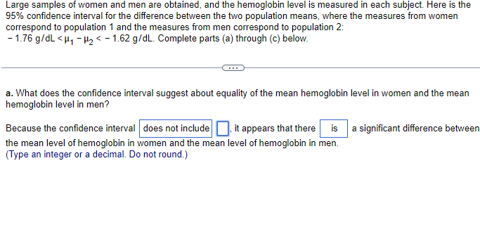 Large samples of women and men are obtained, and the hemoglobin level is measured in each subject. Here is the
95% confidence interval for the difference between the two population means, where the measures from women
correspond to population 1 and the measures from men correspond to population 2:
-1.76 g/dL <H₁-H₂ -1.62 g/dL. Complete parts (a) through (c) below.
a. What does the confidence interval suggest about equality of the mean hemoglobin level in women and the mean
hemoglobin level in men?
Because the confidence interval does not include
the mean level of hemoglobin in women and the mean
(Type an integer or a decimal. Do not round.)
it appears that there is a significant difference between
level of hemoglobin in men.