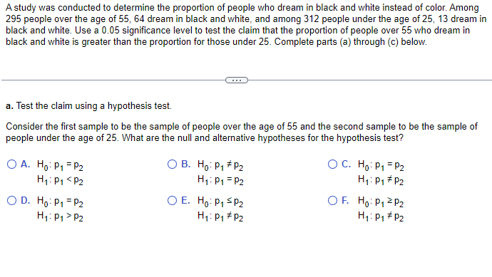 A study was conducted to determine the proportion of people who dream in black and white instead of color. Among
295 people over the age of 55, 64 dream in black and white, and among 312 people under the age of 25, 13 dream in
black and white. Use a 0.05 significance level to test the claim that the proportion of people over 55 who dream in
black and white is greater than the proportion for those under 25. Complete parts (a) through (c) below.
a. Test the claim using a hypothesis test.
Consider the first sample to be the sample of people over the age of 55 and the second sample to be the sample of
people under the age of 25. What are the null and alternative hypotheses for the hypothesis test?
O A.
Ho: P₁ = P₂
H₁: P₁ <P2
O D. Ho: P₁ = P2
H₁: P₁ > P2
O B. Ho: P₁ P₂
H₁: P₁ = P2
O E. Ho: P₁ SP₂
H₁: P₁ P2
OC. Ho: P₁ P2
H₁: P₁
P2
OF. Ho: P₁
H₁: P₁
P₂
P2