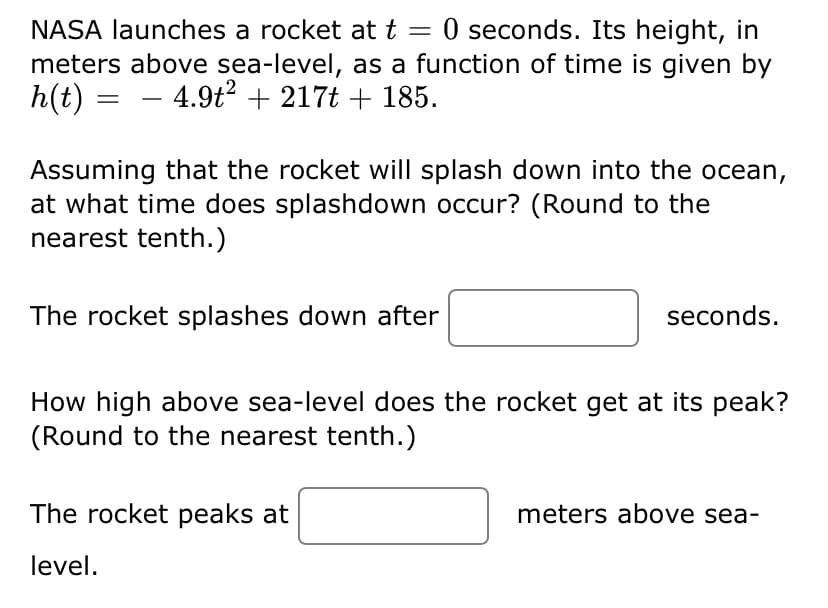 NASA launches a rocket at t = 0 seconds. Its height, in
meters above sea-level, as a function of time is given by
h(t) = – 4.9t2 + 217t + 185.
Assuming that the rocket will splash down into the ocean,
at what time does splashdown occur? (Round to the
nearest tenth.)
The rocket splashes down after
seconds.
How high above sea-level does the rocket get at its peak?
(Round to the nearest tenth.)
The rocket peaks at
meters above sea-
level.
