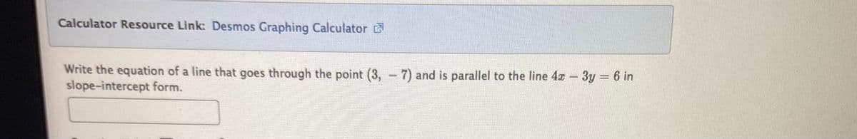 Calculator Resource Link: Desmos Graphing Calculator
Write the equation of a line that goes through the point (3, -7) and is parallel to the line 4x - 3y = 6 in
slope-intercept form.
