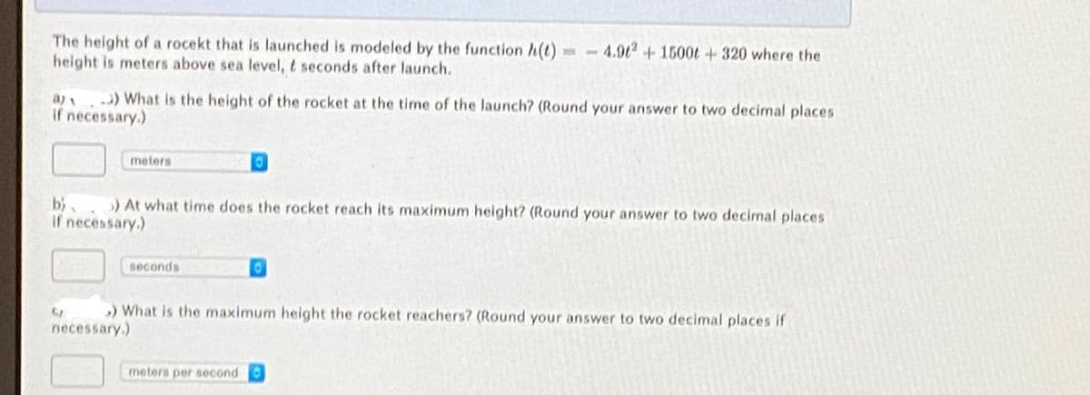 The height of a rocekt that is launched is modeled by the function h(t) =-4.92 + 1500t +320 where the
height is meters above sea level, t seconds after launch.
a) ) What is the height of the rocket at the time of the launch? (Round your answer to two decimal places
If necessary.)
meters
b). ) At what time does the rocket reach its maximum height? (Round your answer to two decimal place5
If necessary.)
Beconds
) What is the maximum height the rocket reachers? (Round your answer to two decimal places if
necessary.)
meters per second
