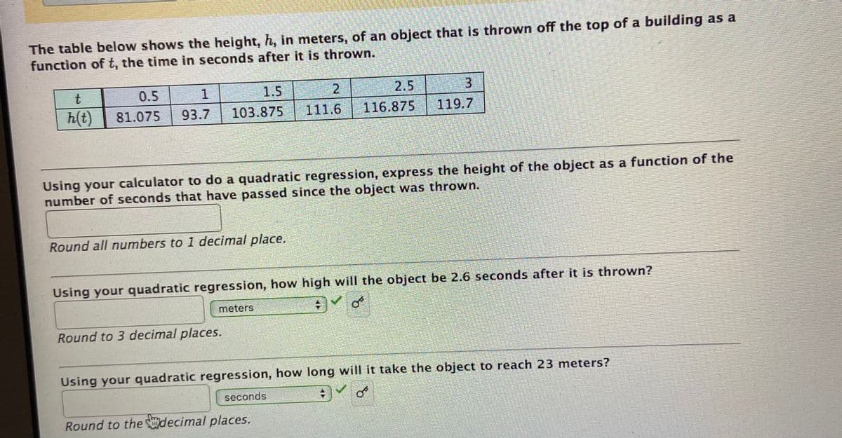 The table below shows the height, h, in meters, of an object that is thrown off the top of a building as a
function of t, the time in seconds after it is thrown.
t.
0.5
1
1.5
2
2.5
3.
h(t)
81.075
93.7
103.875
111.6
116.875
119.7
Using your calculator to do a quadratic regression, express the height of the object as a function of the
number of seconds that have passed since the object was thrown.
Round all numbers to 1 decimal place.
Using your quadratic regression, how high will the object be 2.6 seconds after it is thrown?
meters
Round to 3 decimal places.
Using your quadratic regression, how long will it take the object to reach 23 meters?
seconds
Round to the decimal places.
