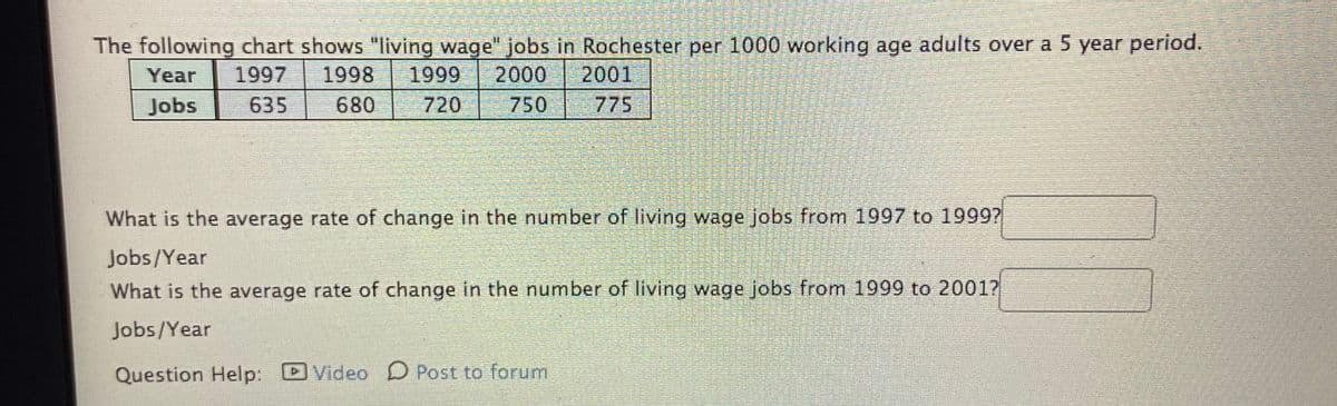 The following chart shows "living wage" jobs in Rochester per 1000 working age adults over a 5 year period.
Year
1997
1998
1999
2000
2001
Jobs
635
680
720
750
775
What is the average rate of change in the number of living wage jobs from 1997 to 1999?
Jobs/Year
What is the average rate of change in the number of living wage jobs from 1999 to 20017
Jobs/Year
Question Help: DVideo D Post to forum
