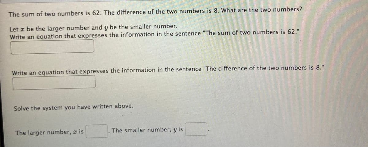 The sum of two numbers is 62. The difference of the two numbers is 8. What are the two numbers?
Let z be the larger number and y be the smaller number.
Write an equation that expresses the information in the sentence "The sum of two numbers is 62."
Write an equation that expresses the information in the sentence "The difference of the two numbers is 8."
Solve the system you have written above.
The larger number, x is
The smaller number, y is
