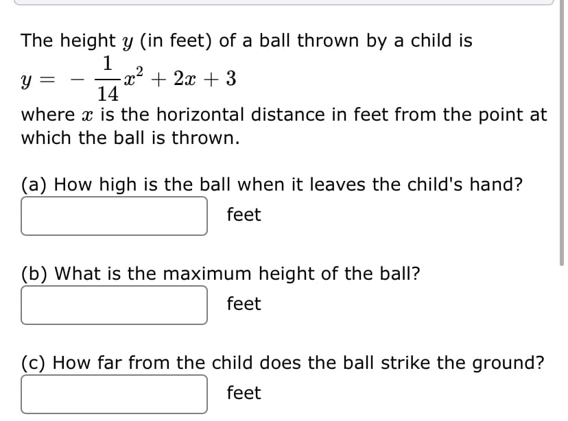 The height y (in feet) of a ball thrown by a child is
1
2
-x² + 2x + 3
14
y =
where x is the horizontal distance in feet from the point at
which the ball is thrown.
(a) How high is the ball when it leaves the child's hand?
feet
(b) What is the maximum height of the ball?
feet
(c) How far from the child does the ball strike the ground?
feet
