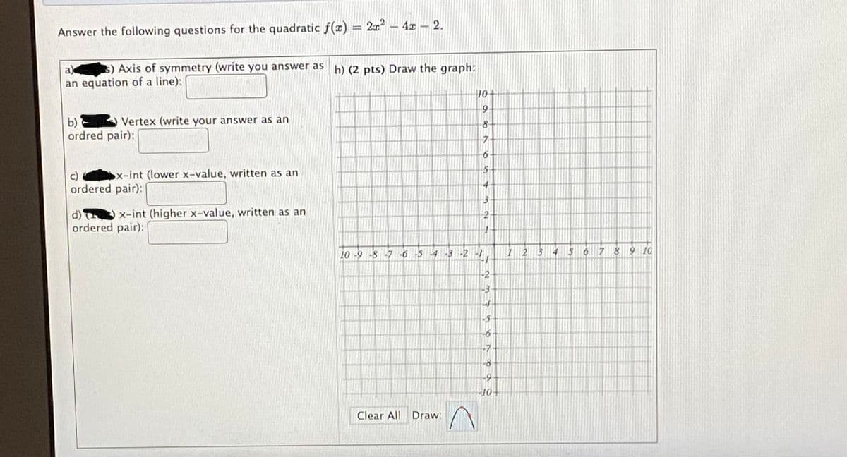 Answer the following questions for the quadratic f(x) = 2x – 4x – 2.
$) Axis of symmetry (write you answer as h) (2 pts) Draw the graph:
an equation of a line):
a)
10
Vertex (write your answer as an
b)
ordred pair):
8.
c)
ordered pair):
x-int (lower x-value, written as an
d)
ordered pair):
x-int (higher x-value, written as an
10-9-8-7
-5 4
-2
7 8 9 10
-2
-7
Clear All Draw:
