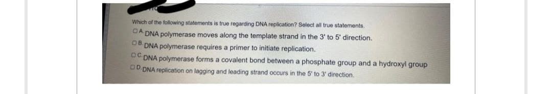 Which of the following statements is true regarding DNA replication? Select all true statements.
DA DNA polymerase moves along the template strand in the 3' to 5' direction.
OB DNA polymerase requires a primer to initiate replication.
OCDNA polymerase forms a covalent bond between a phosphate group and a hydroxyl group
OD DNA replication on lagging and leading strand occurs in the 5' to 3' direction.