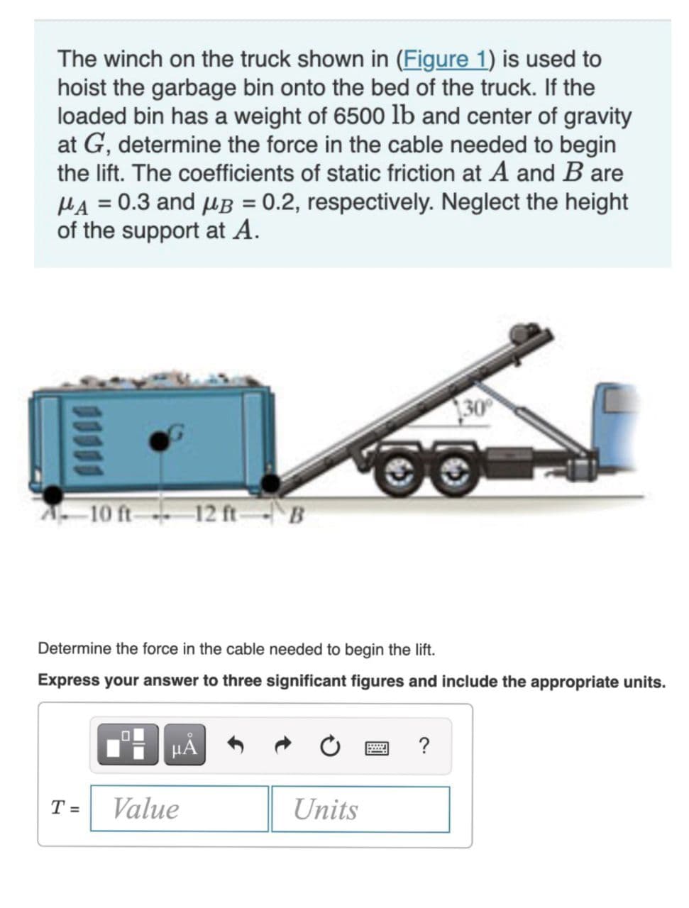 The winch on the truck shown in (Figure 1) is used to
hoist the garbage bin onto the bed of the truck. If the
loaded bin has a weight of 6500 lb and center of gravity
at G, determine the force in the cable needed to begin
the lift. The coefficients of static friction at A and B are
μA = 0.3 and μB = 0.2, respectively. Neglect the height
of the support at A.
10 ft 12 ft B
T=
Determine the force in the cable needed to begin the lift.
Express your answer to three significant figures and include the appropriate units.
μĂ
Value
Units
30°
?