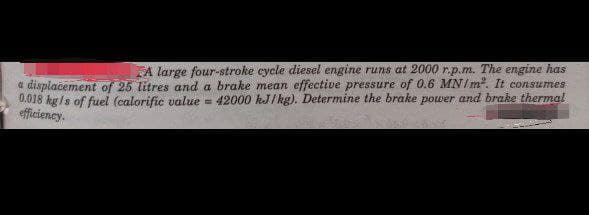 A large four-stroke cycle diesel engine runs at 2000 r.p.m. The engine has
a displacement of 25 litres and a brake mean effective pressure of 0.6 MN/m². It consumes
0.018 kg/s of fuel (calorific value = 42000 kJ/kg). Determine the brake power and brake thermal
efficiency.