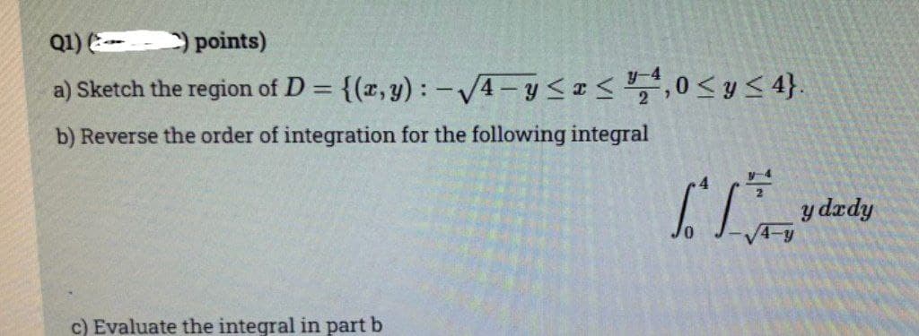 Q1) () points)
a) Sketch the region of D = {(x, y): -√√4-y≤x≤ ¹,0 ≤ y ≤ 4}.
b) Reverse the order of integration for the following integral
c) Evaluate the integral in part b
T
y-4
4-y
y dedy