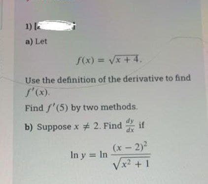 1) 2
a) Let
f(x)=√x +4.
Use the definition of the derivative to find
f'(x).
Find f'(5) by two methods.
b) Suppose x # 2. Find if
In y = In
(x - 2)²
√x² +1