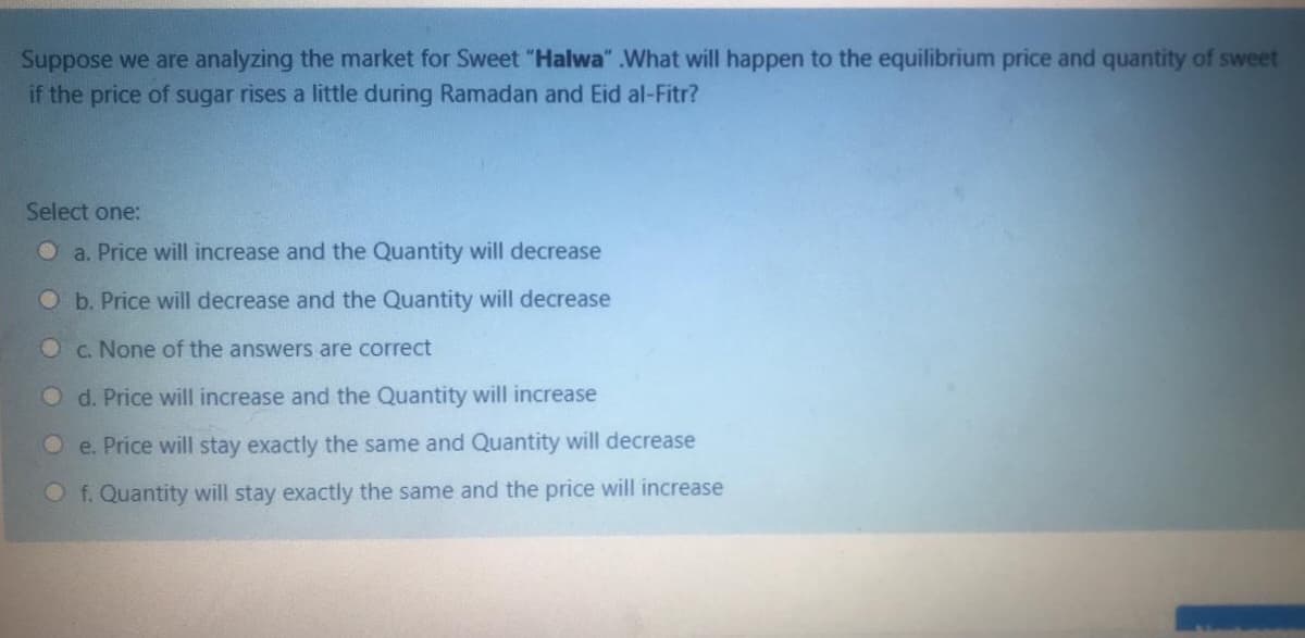 Suppose we are analyzing the market for Sweet "Halwa" .What will happen to the equilibrium price and quantity of sweet
if the price of sugar rises a little during Ramadan and Eid al-Fitr?
Select one:
O a. Price will increase and the Quantity will decrease
Ob. Price will decrease and the Quantity will decrease
Oc. None of the answers are correct
O d. Price will increase and the Quantity will increase
e. Price will stay exactly the same and Quantity will decrease
O f. Quantity will stay exactly the same and the price will increase
