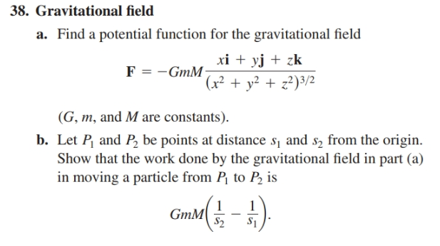 38. Gravitational field
a. Find a potential function for the gravitational field
xi + yj + zk
F = -GmM
(x² + y² + z²)3/2
(G, m, and M are constants).
b. Let P, and P, be points at distance s¡ and s2 from the origin.
Show that the work done by the gravitational field in part (a)
in moving a particle from P¡ to P2 is
GmM
S2
S1
