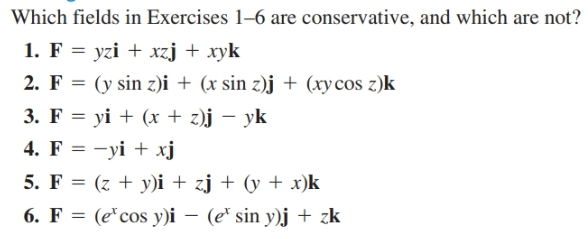 Which fields in Exercises 1–6 are conservative, and which are not?
1. F = yzi + xzj + xyk
2. F = (y sin z)i + (x sin z)j + (xy cos z)k
3. F = yi + (x + z)j – yk
4. F = -yi + xj
5. F = (z + y)i + zj + (y + x)k
6. F = (e*cos y)i – (e* sin y)j + zk
