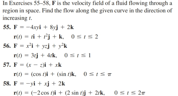 In Exercises 55–58, F is the velocity field of a fluid flowing through a
region in space. Find the flow along the given curve in the direction of
increasing t.
55. F = -4xyi + 8yj + 2k
r(t) = ti + t²j + k, 0<t<2
56. F = x²i + yzj + y²k
r(t) = 3tj + 4tk, 0<t< 1
57. F %3D (x — 2)і + xk
r(t)
= (cos t)i + (sin t)k, 0<ts
58. F = -yi + xj + 2k
r(t) = (-2cos t)i + (2 sin t)j + 2tk,
0 <t< 2m
%3D
