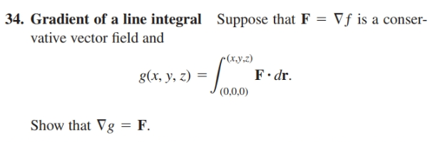 | 34. Gradient of a line integral Suppose that F = Vf is a conser-
vative vector field and
r(x.y.z)
g(x, y, z) =
(0,0,0)
F• dr.
Show that Vg = F.
