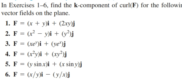 In Exercises 1–6, find the k-component of curl(F) for the followir
vector fields on the plane.
1. F = (x + y)i + (2xy)j
2. F = (x² – y)i + (y²)j
3. F %3D
(xe")i + (ye")j
4. F %3D (x?у)і + (ху?)ј
5. F = (y sinx)i + (x siny)j
6. F = (x/y)i – (y/x)j
