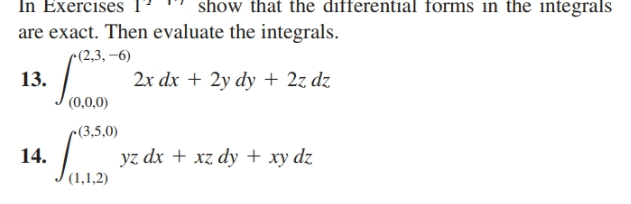 In Exercises T " show that the differential forms in the integrals
are exact. Then evaluate the integrals.
r(2,3, –6)
13.
(0,0,0)
2x dx + 2y dy+ 2z dz
c(3,5,0)
14.
(1,1,2)
yz dx + xz dy + xy dz
