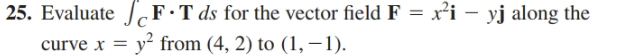 25. Evaluate |F•T ds for the vector field F = x²i – yj along the
curve x = y? from (4, 2) to (1,–1).
