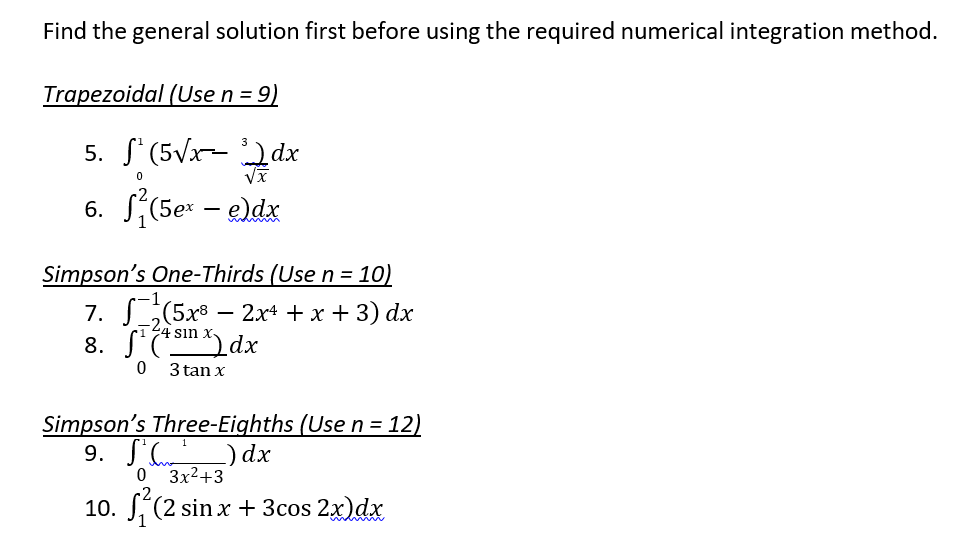 Find the general solution first before using the required numerical integration method.
Trapezoidal (Use n = 9)
5. (5√x-dx
0
6. S²(5ex - e)dx
Simpson's One-Thirds (Use n = 10)
(5x82x² + x + 3) dx
7.
8. fi(sm)dx
4
0
3 tan x
Simpson's Three-Eighths (Use n = 12)
9.
²) dx
0 3x²+3
10. (2 sin x + 3cos 2x) dx