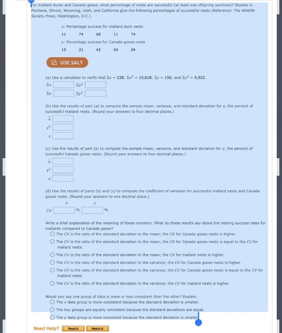 For mallard ducks and Canada geese, what percentage of nests are successful (at least one offspring survives)? Studies in
Montana, Illinois, Wyoming, Utah, and California give the following percentages of successful nests (Reference: The Wildlife
Society Press, Washington, D.C.).
x: Percentage success for mallard duck nests
11
74
68
11
74
y: Percentage success for Canada goose nests
15
21
42
54
24
n USE SALT
(a) Use a calculator to verify that Ex = 238; Ex2 = 15,818; Ey = 156; and Ey2 = 5,922.
Σχ
Ex²
Ey
Ey²
(b) Use the results of part (a) to compute the sample mean, variance, and standard deviation for x, the percent of
successful mallard nests. (Round your answers to four decimal places.)
(c) Use the results of part (a) to compute the sample mean, variance, and standard deviation for y, the percent of
successful Canada goose nests. (Round your answers to four decimal places.)
y
s2
(d) Use the results of parts (b) and (c) to compute the coefficient of variation for successful mallard nests and Canada
goose nests. (Round your answers to one decimal place.)
CV
%
%
Write a brief explanation of the meaning of these numbers. What do these results say about the nesting success rates for
mallards compared to Canada geese?
O The CV is the ratio of the standard deviation to the mean; the CV for Canada goose nests is higher.
O The CV is the ratio of the standard deviation to the mean; the CV for Canada goose nests is equal to the CV for
mallard nests.
O The CV is the ratio of the standard deviation to the mean; the CV for mallard nests is higher.
O The CV is the ratio of the standard deviation to the variance; the CV for Canada goose nests is higher.
O The CV is the ratio of the standard deviation to the variance; the CV for Canada goose nests is equal to the CV for
mallard nests.
O The CV is the ratio of the standard deviation to the variance; the CV for mallard nests is higher.
Would you say one group of data is more or less consistent than the other? Explain.
O The x data group is more consistent because the standard deviation is smaller.
O The two groups are equally consistent because the standard deviations are equal.
O The y data group is more consistent because the standard deviation is smaller
Need Help?
Read It
Watch It
