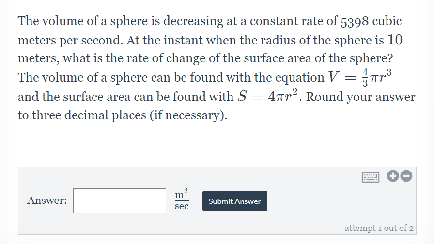 The volume of a sphere is decreasing at a constant rate of 5398 cubic
meters per second. At the instant when the radius of the sphere is 10
meters, what is the rate of change of the surface area of the sphere?
The volume of a sphere can be found with the equation V = Tr
and the surface area can be found with S = 4rr². Round your answer
to three decimal places (if necessary).
2
m
Answer:
Submit Answer
sec
attempt 1 out of 2
