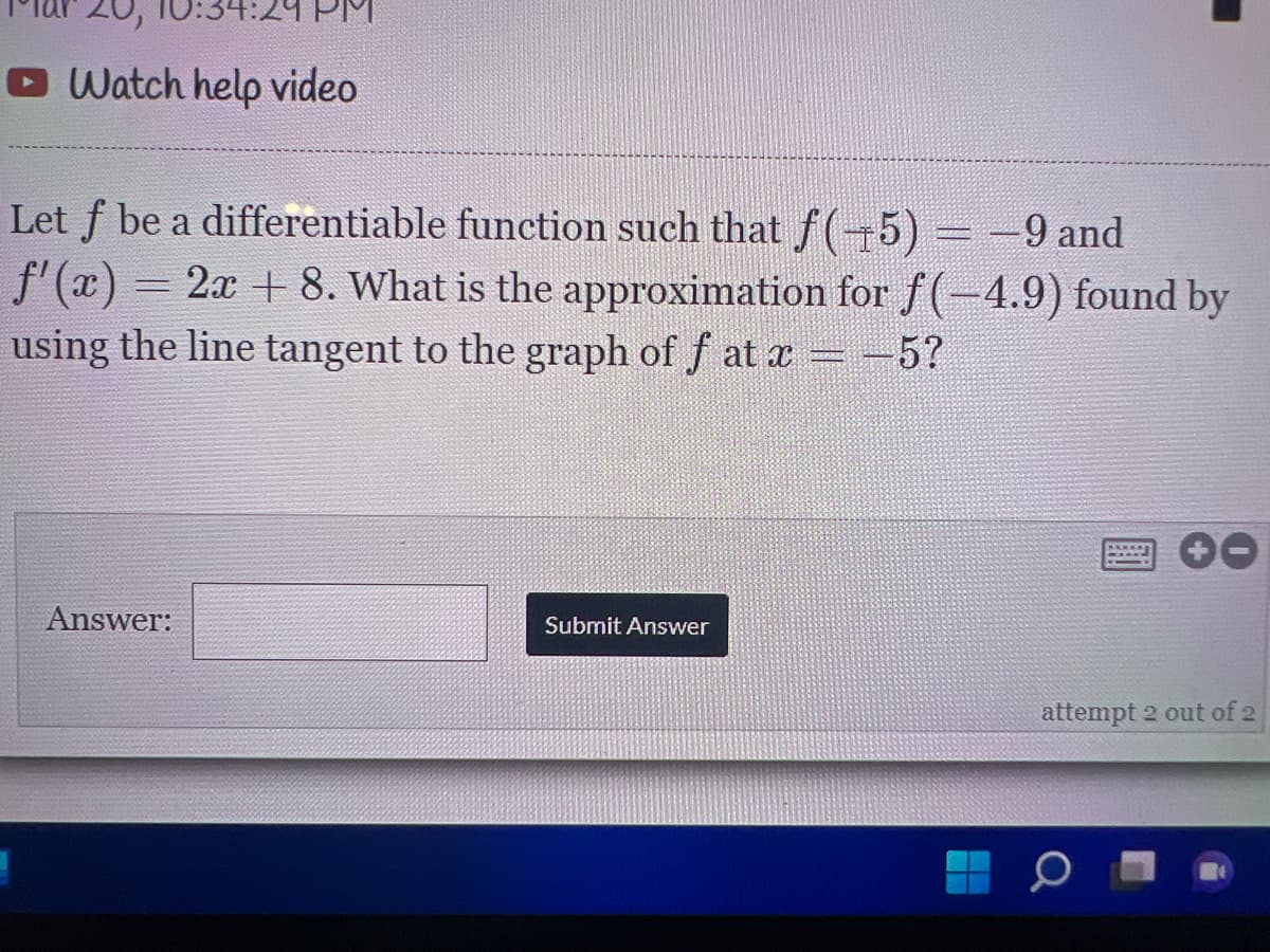 O Watch help video
Let f be a differentiable function such that f (+5) =-9 and
f'(x) = 2x + 8. What is the approximation for f(-4.9) found by
using the line tangent to the graph of f at x = -5?
Answer:
Submit Answer
attempt 2 out of 2

