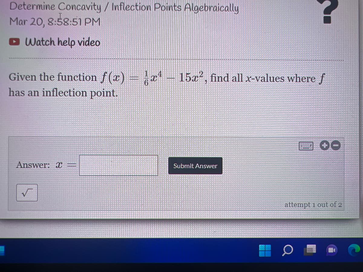 Determine Concavity/ Inflection Points Algebraically
Mar 20, 8:58:51 PM
Watch help video
Given the function f (x) = a -
has an inflection point.
15x2, find all x-values where f
Answer: X =
Submit Answer
attempt 1 out of 2
