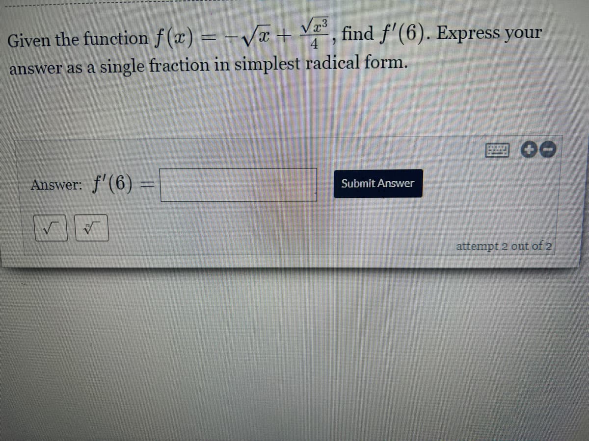 Given the function f(x) = -√√x + √³, find f'(6). Express your
answer as a single fraction in simplest radical form.
Boccon
+-
Answer: f'(6) =
Submit Answer
attempt 2 out of 2